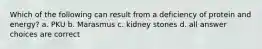 Which of the following can result from a deficiency of protein and energy? a. PKU b. Marasmus c. kidney stones d. all answer choices are correct