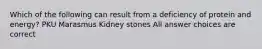 Which of the following can result from a deficiency of protein and energy? PKU Marasmus Kidney stones All answer choices are correct