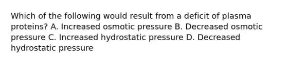 Which of the following would result from a deficit of plasma proteins? A. Increased osmotic pressure B. Decreased osmotic pressure C. Increased hydrostatic pressure D. Decreased hydrostatic pressure