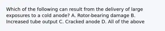 Which of the following can result from the delivery of large exposures to a cold anode? A. Rotor-bearing damage B. Increased tube output C. Cracked anode D. All of the above