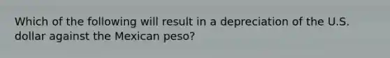 Which of the following will result in a depreciation of the U.S. dollar against the Mexican peso?