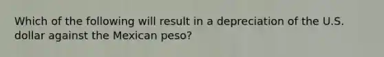 Which of the following will result in a depreciation of the U.S. dollar against the Mexican peso?​