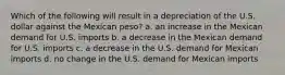 Which of the following will result in a depreciation of the U.S. dollar against the Mexican peso?​ a. ​an increase in the Mexican demand for U.S. imports b. ​a decrease in the Mexican demand for U.S. imports c. ​a decrease in the U.S. demand for Mexican imports d. ​no change in the U.S. demand for Mexican imports