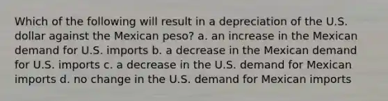 Which of the following will result in a depreciation of the U.S. dollar against the Mexican peso?​ a. ​an increase in the Mexican demand for U.S. imports b. ​a decrease in the Mexican demand for U.S. imports c. ​a decrease in the U.S. demand for Mexican imports d. ​no change in the U.S. demand for Mexican imports