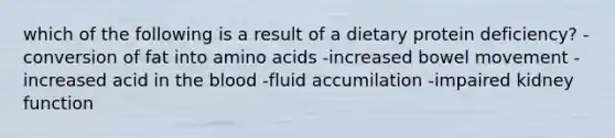 which of the following is a result of a dietary protein deficiency? -conversion of fat into amino acids -increased bowel movement -increased acid in the blood -fluid accumilation -impaired kidney function