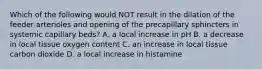 Which of the following would NOT result in the dilation of the feeder arterioles and opening of the precapillary sphincters in systemic capillary beds? A. a local increase in pH B. a decrease in local tissue oxygen content C. an increase in local tissue carbon dioxide D. a local increase in histamine