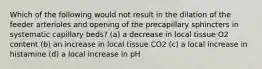 Which of the following would not result in the dilation of the feeder arterioles and opening of the precapillary sphincters in systematic capillary beds? (a) a decrease in local tissue O2 content (b) an increase in local tissue CO2 (c) a local increase in histamine (d) a local increase in pH