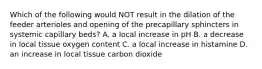 Which of the following would NOT result in the dilation of the feeder arterioles and opening of the precapillary sphincters in systemic capillary beds? A. a local increase in pH B. a decrease in local tissue oxygen content C. a local increase in histamine D. an increase in local tissue carbon dioxide