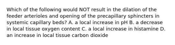 Which of the following would NOT result in the dilation of the feeder arterioles and opening of the precapillary sphincters in systemic capillary beds? A. a local increase in pH B. a decrease in local tissue oxygen content C. a local increase in histamine D. an increase in local tissue carbon dioxide