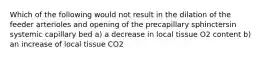 Which of the following would not result in the dilation of the feeder arterioles and opening of the precapillary sphinctersin systemic capillary bed a) a decrease in local tissue O2 content b) an increase of local tissue CO2