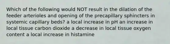 Which of the following would NOT result in the dilation of the feeder arterioles and opening of the precapillary sphincters in systemic capillary beds? a local increase in pH an increase in local tissue carbon dioxide a decrease in local tissue oxygen content a local increase in histamine