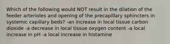 Which of the following would NOT result in the dilation of the feeder arterioles and opening of the precapillary sphincters in systemic capillary beds? -an increase in local tissue carbon dioxide -a decrease in local tissue oxygen content -a local increase in pH -a local increase in histamine