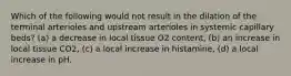 Which of the following would not result in the dilation of the terminal arterioles and upstream arterioles in systemic capillary beds? (a) a decrease in local tissue O2 content, (b) an increase in local tissue CO2, (c) a local increase in histamine, (d) a local increase in pH.