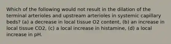 Which of the following would not result in the dilation of the terminal arterioles and upstream arterioles in systemic capillary beds? (a) a decrease in local tissue O2 content, (b) an increase in local tissue CO2, (c) a local increase in histamine, (d) a local increase in pH.