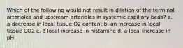 Which of the following would not result in dilation of the terminal arterioles and upstream arterioles in systemic capillary beds? a. a decrease in local tissue O2 content b. an increase in local tissue CO2 c. a local increase in histamine d. a local increase in pH