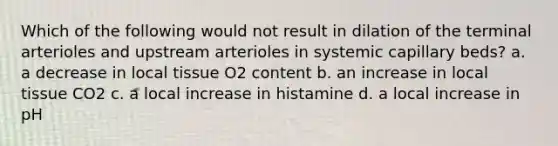 Which of the following would not result in dilation of the terminal arterioles and upstream arterioles in systemic capillary beds? a. a decrease in local tissue O2 content b. an increase in local tissue CO2 c. a local increase in histamine d. a local increase in pH