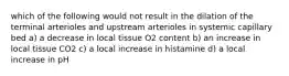 which of the following would not result in the dilation of the terminal arterioles and upstream arterioles in systemic capillary bed a) a decrease in local tissue O2 content b) an increase in local tissue CO2 c) a local increase in histamine d) a local increase in pH