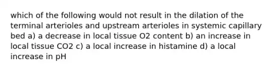 which of the following would not result in the dilation of the terminal arterioles and upstream arterioles in systemic capillary bed a) a decrease in local tissue O2 content b) an increase in local tissue CO2 c) a local increase in histamine d) a local increase in pH