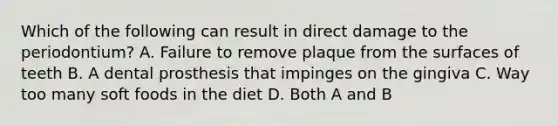 Which of the following can result in direct damage to the periodontium? A. Failure to remove plaque from the surfaces of teeth B. A dental prosthesis that impinges on the gingiva C. Way too many soft foods in the diet D. Both A and B