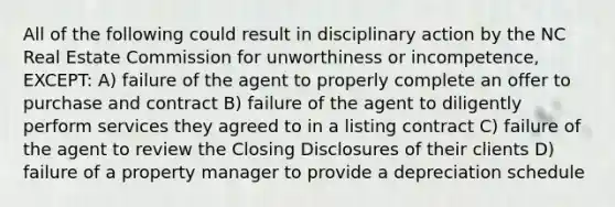 All of the following could result in disciplinary action by the NC Real Estate Commission for unworthiness or incompetence, EXCEPT: A) failure of the agent to properly complete an offer to purchase and contract B) failure of the agent to diligently perform services they agreed to in a listing contract C) failure of the agent to review the Closing Disclosures of their clients D) failure of a property manager to provide a depreciation schedule