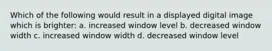 Which of the following would result in a displayed digital image which is brighter: a. increased window level b. decreased window width c. increased window width d. decreased window level