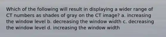 Which of the following will result in displaying a wider range of CT numbers as shades of gray on the CT image? a. increasing the window level b. decreasing the window width c. decreasing the window level d. increasing the window width