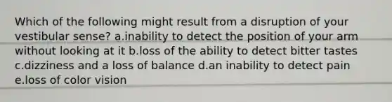 Which of the following might result from a disruption of your vestibular sense? a.inability to detect the position of your arm without looking at it b.loss of the ability to detect bitter tastes c.dizziness and a loss of balance d.an inability to detect pain e.loss of color vision