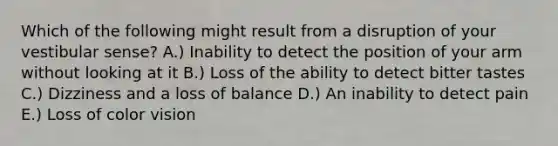 Which of the following might result from a disruption of your vestibular sense? A.) Inability to detect the position of your arm without looking at it B.) Loss of the ability to detect bitter tastes C.) Dizziness and a loss of balance D.) An inability to detect pain E.) Loss of color vision