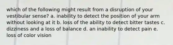 which of the following might result from a disruption of your vestibular sense? a. inability to detect the position of your arm without looking at it b. loss of the ability to detect bitter tastes c. dizziness and a loss of balance d. an inability to detect pain e. loss of color vision