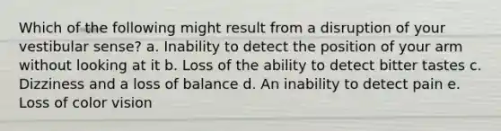 Which of the following might result from a disruption of your vestibular sense? a. Inability to detect the position of your arm without looking at it b. Loss of the ability to detect bitter tastes c. Dizziness and a loss of balance d. An inability to detect pain e. Loss of color vision