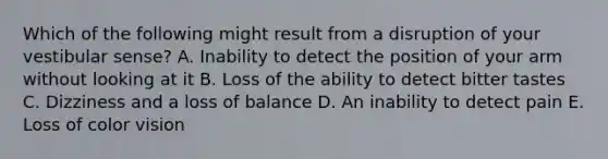 Which of the following might result from a disruption of your vestibular sense? A. Inability to detect the position of your arm without looking at it B. Loss of the ability to detect bitter tastes C. Dizziness and a loss of balance D. An inability to detect pain E. Loss of color vision