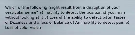 Which of the following might result from a disruption of your vestibular sense? a) Inability to detect the position of your arm without looking at it b) Loss of the ability to detect bitter tastes c) Dizziness and a loss of balance d) An inability to detect pain e) Loss of color vision