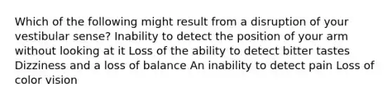 Which of the following might result from a disruption of your vestibular sense? Inability to detect the position of your arm without looking at it Loss of the ability to detect bitter tastes Dizziness and a loss of balance An inability to detect pain Loss of color vision