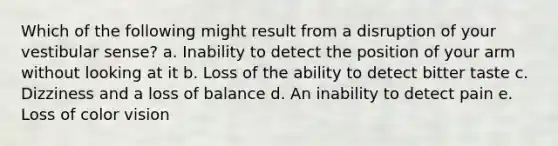 Which of the following might result from a disruption of your vestibular sense? a. Inability to detect the position of your arm without looking at it b. Loss of the ability to detect bitter taste c. Dizziness and a loss of balance d. An inability to detect pain e. Loss of color vision