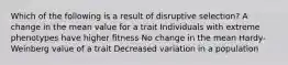 Which of the following is a result of disruptive selection? A change in the mean value for a trait Individuals with extreme phenotypes have higher fitness No change in the mean Hardy-Weinberg value of a trait Decreased variation in a population