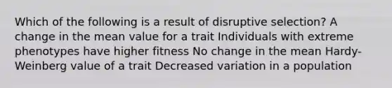 Which of the following is a result of disruptive selection? A change in the mean value for a trait Individuals with extreme phenotypes have higher fitness No change in the mean Hardy-Weinberg value of a trait Decreased variation in a population