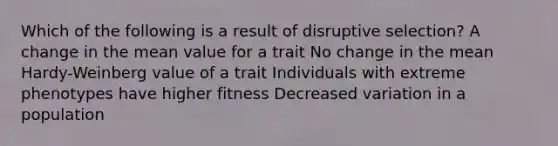 Which of the following is a result of disruptive selection? A change in the mean value for a trait No change in the mean Hardy-Weinberg value of a trait Individuals with extreme phenotypes have higher fitness Decreased variation in a population