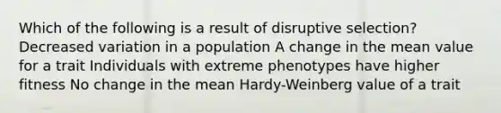 Which of the following is a result of disruptive selection? Decreased variation in a population A change in the mean value for a trait Individuals with extreme phenotypes have higher fitness No change in the mean Hardy-Weinberg value of a trait