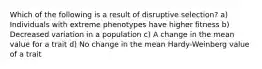 Which of the following is a result of disruptive selection? a) Individuals with extreme phenotypes have higher fitness b) Decreased variation in a population c) A change in the mean value for a trait d) No change in the mean Hardy-Weinberg value of a trait