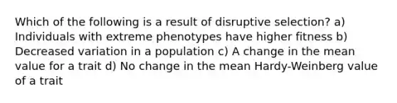 Which of the following is a result of disruptive selection? a) Individuals with extreme phenotypes have higher fitness b) Decreased variation in a population c) A change in the mean value for a trait d) No change in the mean Hardy-Weinberg value of a trait