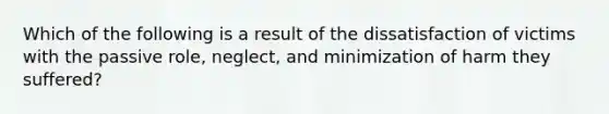 Which of the following is a result of the dissatisfaction of victims with the passive role, neglect, and minimization of harm they suffered?