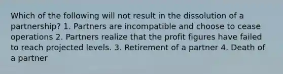 Which of the following will not result in the dissolution of a partnership? 1. Partners are incompatible and choose to cease operations 2. Partners realize that the profit figures have failed to reach projected levels. 3. Retirement of a partner 4. Death of a partner