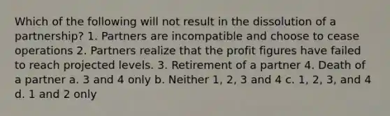 Which of the following will not result in the dissolution of a partnership? 1. Partners are incompatible and choose to cease operations 2. Partners realize that the profit figures have failed to reach projected levels. 3. Retirement of a partner 4. Death of a partner a. 3 and 4 only b. Neither 1, 2, 3 and 4 c. 1, 2, 3, and 4 d. 1 and 2 only