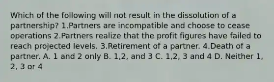 Which of the following will not result in the dissolution of a partnership? 1.Partners are incompatible and choose to cease operations 2.Partners realize that the profit figures have failed to reach projected levels. 3.Retirement of a partner. 4.Death of a partner. A. 1 and 2 only B. 1,2, and 3 C. 1,2, 3 and 4 D. Neither 1, 2, 3 or 4