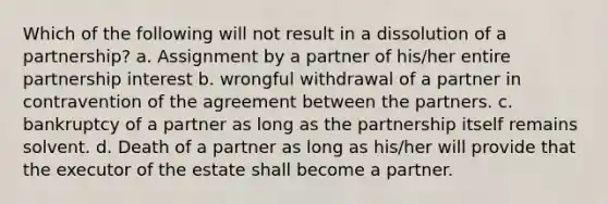 Which of the following will not result in a dissolution of a partnership? a. Assignment by a partner of his/her entire partnership interest b. wrongful withdrawal of a partner in contravention of the agreement between the partners. c. bankruptcy of a partner as long as the partnership itself remains solvent. d. Death of a partner as long as his/her will provide that the executor of the estate shall become a partner.