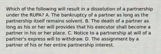 Which of the following will result in a dissolution of a partnership under the RUPA? A. The bankruptcy of a partner as long as the partnership itself remains solvent. B. The death of a partner as long as his or her will provides that his executor shall become a partner in his or her place. C. Notice to a partnership at will of a partner's express will to withdraw. D. The assignment by a partner of his or her entire partnership interest.