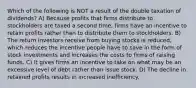 Which of the following is NOT a result of the double taxation of dividends? A) Because profits that firms distribute to stockholders are taxed a second time, firms have an incentive to retain profits rather than to distribute them to stockholders. B) The return investors receive from buying stocks is reduced, which reduces the incentive people have to save in the form of stock investments and increases the costs to firms of raising funds. C) It gives firms an incentive to take on what may be an excessive level of debt rather than issue stock. D) The decline in retained profits results in increased inefficiency.