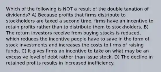 Which of the following is NOT a result of the double taxation of dividends? A) Because profits that firms distribute to stockholders are taxed a second time, firms have an incentive to retain profits rather than to distribute them to stockholders. B) The return investors receive from buying stocks is reduced, which reduces the incentive people have to save in the form of stock investments and increases the costs to firms of raising funds. C) It gives firms an incentive to take on what may be an excessive level of debt rather than issue stock. D) The decline in retained profits results in increased inefficiency.