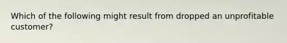 Which of the following might result from dropped an unprofitable customer?