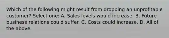 Which of the following might result from dropping an unprofitable customer? Select one: A. Sales levels would increase. B. Future business relations could suffer. C. Costs could increase. D. All of the above.